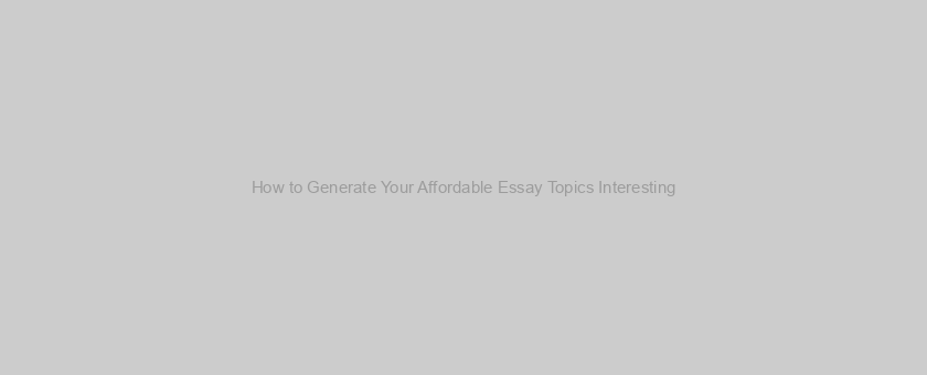How to Generate Your Affordable Essay Topics Interesting